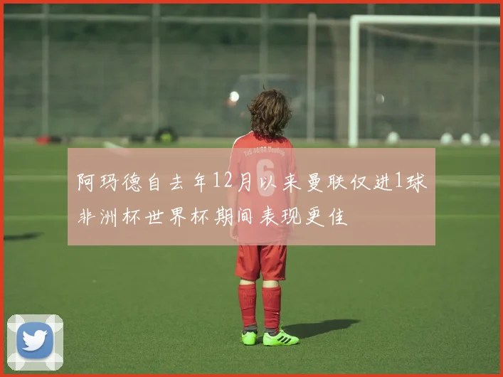 阿玛德自去年12月以来曼联仅进1球非洲杯世界杯期间表现更佳