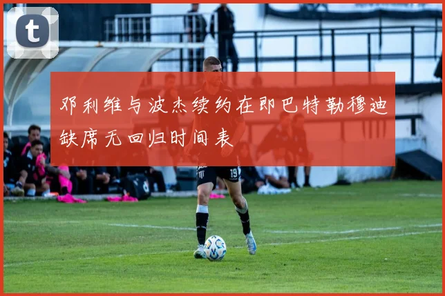 邓利维与波杰续约在即巴特勒穆迪缺席无回归时间表