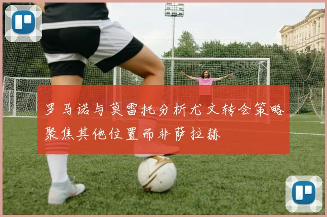 罗马诺与莫雷托分析尤文转会策略聚焦其他位置而非萨拉赫