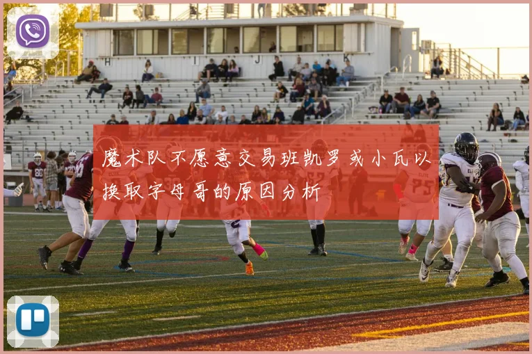 魔术队不愿意交易班凯罗或小瓦以换取字母哥的原因分析