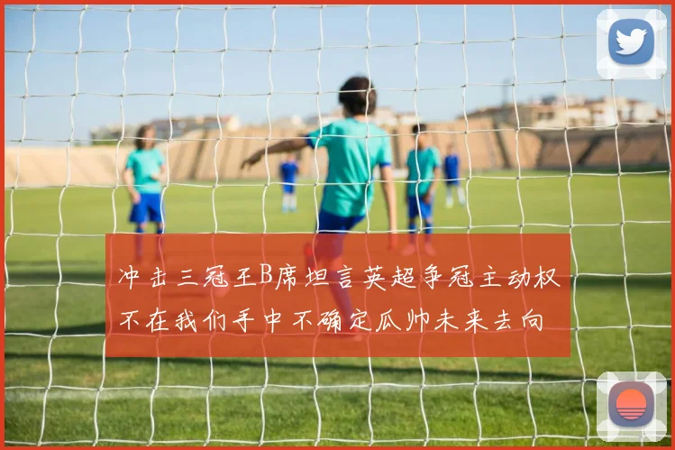 冲击三冠王B席坦言英超争冠主动权不在我们手中不确定瓜帅未来去向