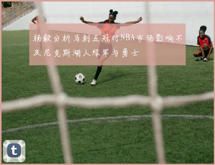杨毅分析马刺五冠对NBA市场影响不及尼克斯湖人绿军与勇士