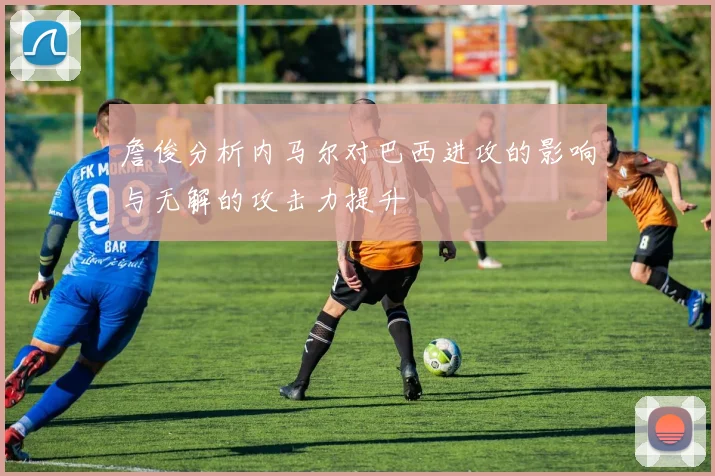 詹俊分析内马尔对巴西进攻的影响与无解的攻击力提升