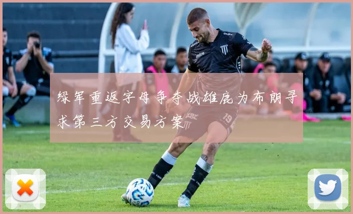 绿军重返字母争夺战雄鹿为布朗寻求第三方交易方案