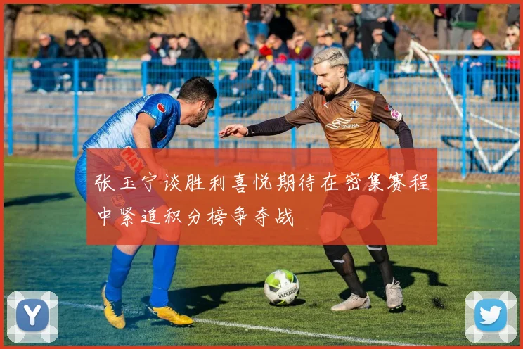 张玉宁谈胜利喜悦期待在密集赛程中紧追积分榜争夺战