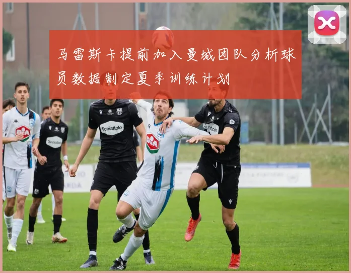 马雷斯卡提前加入曼城团队分析球员数据制定夏季训练计划
