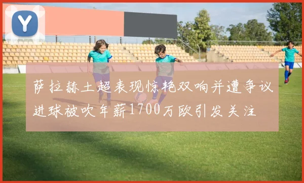 萨拉赫土超表现惊艳双响并遭争议进球被吹年薪1700万欧引发关注