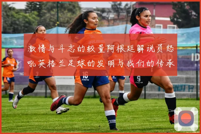 激情与斗志的较量阿根廷解说员怒吼英格兰足球的发明与我们的传承