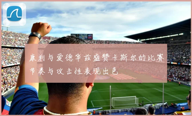 康利与爱德华兹盛赞卡斯尔的比赛节奏与攻击性表现出色