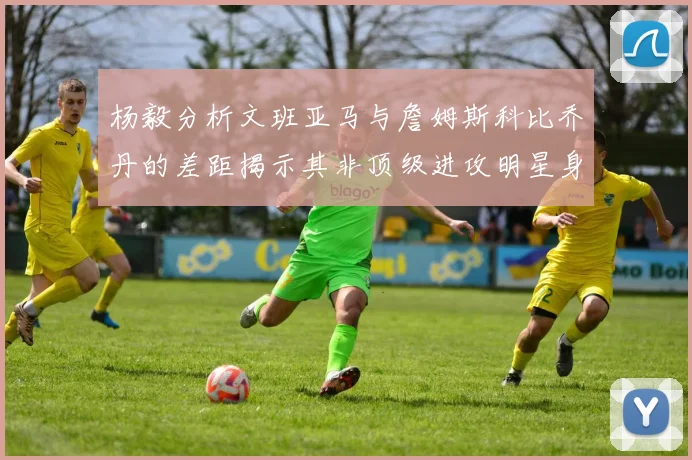杨毅分析文班亚马与詹姆斯科比乔丹的差距揭示其非顶级进攻明星身份
