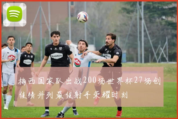 梅西国家队出战200场世界杯27场创佳绩并列最佳射手荣耀时刻