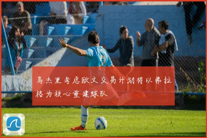 乌杰里考虑欧文交易计划将以弗拉格为核心重建球队