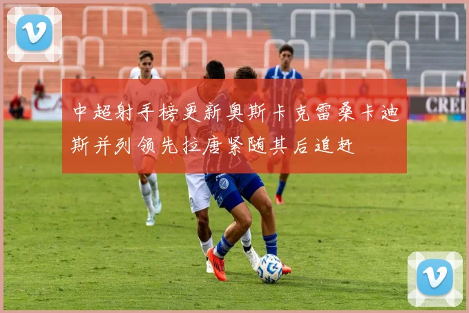 中超射手榜更新奥斯卡克雷桑卡迪斯并列领先拉唐紧随其后追赶
