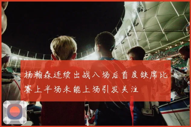 杨瀚森连续出战八场后首度缺席比赛上半场未能上场引发关注