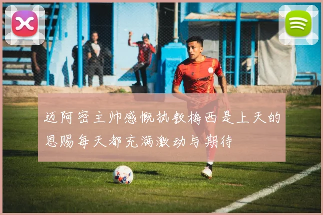 迈阿密主帅感慨执教梅西是上天的恩赐每天都充满激动与期待