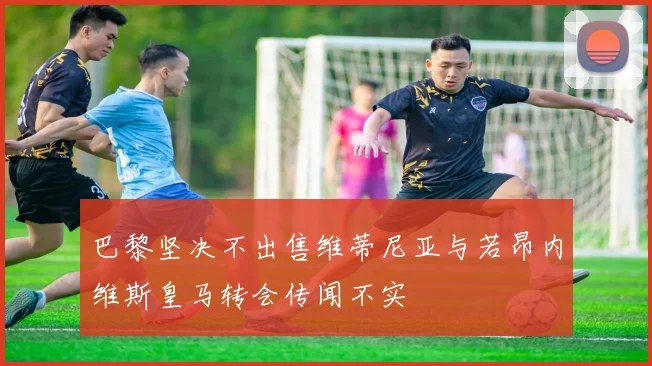 巴黎坚决不出售维蒂尼亚与若昂内维斯皇马转会传闻不实